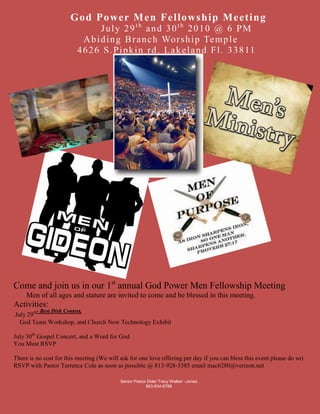 Senior Pastor Elder Tracy Walker –Jones  863-934-678827520901304925Come and join us in our 1st annual God Power Men Fellowship Meeting       Men of all ages and stature are invited to come and be blessed in this meeting.Activities: July 29th- Best Dish Contest,     God Team Workshop, and Church New Technology Exhibit July 30th Gospel Concert, and a Word for GodYou Must RSVPThere is no cost for this meeting (We will ask for one love offering per day if you can bless this event please do so) RSVP with Pastor Terrence Cole as soon as possible @ 813-928-5385 email mac6280@verizon.net796290383857538195254086860492125017430753524252015490                        God Power Men Fellowship Meeting                             July 29th and 30th 2010 @ 6 PM                        Abiding Branch Worship Temple                      4626 S.Pipkin rd. Lakeland Fl. 33811<br />