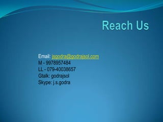 Email: jsgodra@godrajsol.com
M - 9978957484
LL - 079-40038657
Gtalk: godrajsol
Skype: j.s.godra
 
