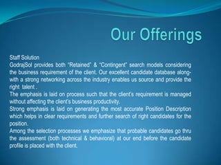 Staff Solution
GodrajSol provides both “Retained” & “Contingent” search models considering
the business requirement of the client. Our excellent candidate database along-
with a strong networking across the industry enables us source and provide the
right talent .
The emphasis is laid on process such that the client’s requirement is managed
without affecting the client’s business productivity.
Strong emphasis is laid on generating the most accurate Position Description
which helps in clear requirements and further search of right candidates for the
position.
Among the selection processes we emphasize that probable candidates go thru
the assessment (both technical & behavioral) at our end before the candidate
profile is placed with the client.
 