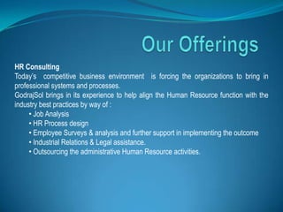HR Consulting
Today’s competitive business environment is forcing the organizations to bring in
professional systems and processes.
GodrajSol brings in its experience to help align the Human Resource function with the
industry best practices by way of :
     • Job Analysis
     • HR Process design
     • Employee Surveys & analysis and further support in implementing the outcome
     • Industrial Relations & Legal assistance.
     • Outsourcing the administrative Human Resource activities.
 