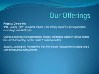 Financial Consulting
“P&L, Costing, NPA”, in nutshell finance is the primary concern of any organization
competing locally & Globally.

GodrajSol can help your organizational financial and related legality in various matters
like – Cost Accounting, Central excise & Customs matters.

Studying, Advising and Representing with the Financial Institution for arranging long &
short term financial arrangements.
 