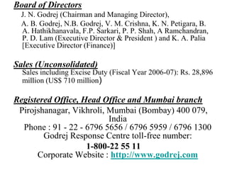 Board of Directors    J. N. Godrej (Chairman and Managing Director),     A. B. Godrej, N.B. Godrej, V. M. Crishna, K. N. Petigara, B. A. Hathikhanavala, F.P. Sarkari, P. P. Shah, A Ramchandran, P. D. Lam (Executive Director & President ) and K. A. Palia [Executive Director (Finance)]Sales (Unconsolidated)Sales including Excise Duty (Fiscal Year 2006-07): Rs. 28,896 million (US$ 710 million) Registered Office, Head Office and Mumbai branchPirojshanagar, Vikhroli, Mumbai (Bombay) 400 079, IndiaPhone : 91 - 22 - 6796 5656 / 6796 5959 / 6796 1300Godrej Response Centre toll-free number: 1-800-22 55 11Corporate Website : http://www.godrej.com