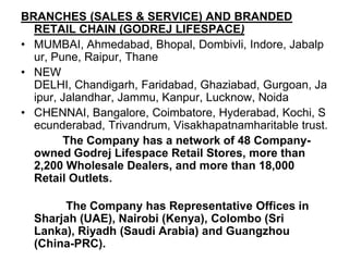 BRANCHES (SALES & SERVICE) AND BRANDED RETAIL CHAIN (GODREJ LIFESPACE)MUMBAI, Ahmedabad, Bhopal, Dombivli, Indore, Jabalpur, Pune, Raipur, ThaneNEW DELHI, Chandigarh, Faridabad, Ghaziabad, Gurgoan, Jaipur, Jalandhar, Jammu, Kanpur, Lucknow, NoidaCHENNAI, Bangalore, Coimbatore, Hyderabad, Kochi, Secunderabad, Trivandrum, Visakhapatnamharitable trust.             The Company has a network of 48 Company-owned Godrej Lifespace Retail Stores, more than 2,200 Wholesale Dealers, and more than 18,000 Retail Outlets.              The Company has Representative Offices in Sharjah (UAE), Nairobi (Kenya), Colombo (Sri Lanka), Riyadh (Saudi Arabia) and Guangzhou (China-PRC).