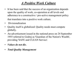 A Positive Work CultureIt has been said that the success of an organization depends upon the quality of work, co-operation at all levels and adherence to a constructive / pro-active management policy that translates into a positive work culture.Divisionalization Quality itself is globalized: Quality needs must compete globally. An advertisement issued in the national press on 24 September 1955 referred to Godrej as 'Guardian of the Nation's Wealth', providing 'SAFE and CLEAN Service'. Values do not die.Total Quality Management