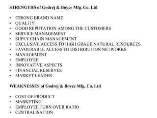 STRENGTHS of Godrej & Boyce Mfg. Co. LtdSTRONG BRAND NAMEQUALITYGOOD REPUTATION AMONG THE CUSTOMERSSERVICE MANAGEMENTSUPLY CHAIN MANAGEMENTEXCLUSIVE ACCESS TO HIGH GRADE NATURAL RESOURCESFAVOURABLE ACCESS TO DISTRIBUTION NETWORKSMANAGEMENTEMPLOYEEINNOVATIVE ASPECTSFINANCIAL RESERVESMARKET LEADERWEAKNESSES of Godrej & Boyce Mfg. Co. LtdCOST OF PRODUCTMARKETINGEMPLOYEE TURN OVER RATIOCENTRALISATION