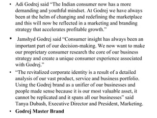 Adi Godrej said “The Indian consumer now has a more demanding and youthful mindset. At Godrej we have always been at the helm of changing and redefining the marketplace and this will now be reflected in a marketing and branding strategy that accelerates profitable growth.”Jamshyd Godrej said “Consumer insight has always been an important part of our decision-making. We now want to make our proprietary consumer research the core of our business strategy and create a unique consumer experience associated with Godrej.”“The revitalized corporate identity is a result of a detailed analysis of our vast product, service and business portfolio. Using the Godrej brand as a unifier of our businesses and people made sense because it is our most valuable asset, it cannot be replicated and it spans all our businesses” said Tanya Dubash, Executive Director and President, Marketing.Godrej Master Brand