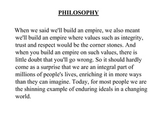 PHILOSOPHYWhen we said we'll build an empire, we also meant we'll build an empire where values such as integrity, trust and respect would be the corner stones. And when you build an empire on such values, there is little doubt that you'll go wrong. So it should hardly come as a surprise that we are an integral part of millions of people's lives, enriching it in more ways than they can imagine. Today, for most people we are the shinning example of enduring ideals in a changing world.