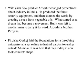With each new product Ardeshir changed perceptions about industry in India. He produced the finest security equipment, and then stunned the world by creating a soap from vegetable oils.  What started as a dream had become a movement. But it was left to another man to carry it forward. Ardeshir's brother, Pirojsha.Pirojsha Godrej laid the foundations for a throbbing enterprise at a sprawling industrial garden township outside Mumbai. It was here that the Godrej vision took concrete shape. 