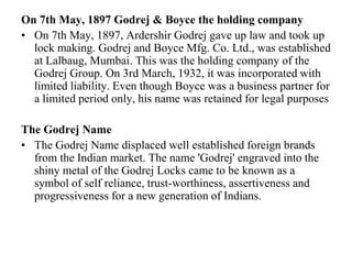 On 7th May, 1897 Godrej & Boyce the holding companyOn 7th May, 1897, Ardershir Godrej gave up law and took up lock making. Godrej and Boyce Mfg. Co. Ltd., was established at Lalbaug, Mumbai. This was the holding company of the Godrej Group. On 3rd March, 1932, it was incorporated with limited liability. Even though Boyce was a business partner for a limited period only, his name was retained for legal purposesThe Godrej NameThe Godrej Name displaced well established foreign brands from the Indian market. The name 'Godrej' engraved into the shiny metal of the Godrej Locks came to be known as a symbol of self reliance, trust-worthiness, assertiveness and progressiveness for a new generation of Indians.
