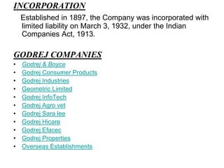 INCORPORATIONEstablished in 1897, the Company was incorporated with limited liability on March 3, 1932, under the Indian Companies Act, 1913.GODREJ COMPANIESGodrej & BoyceGodrej Consumer ProductsGodrej IndustriesGeometric LimitedGodrej InfoTechGodrej Agro vetGodrej Sara leeGodrej HicareGodrej EfacecGodrej PropertiesOverseas Establishments