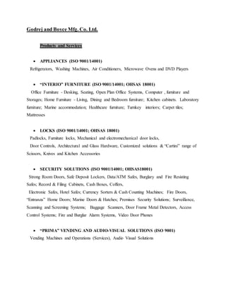 Godrej and Boyce Mfg. Co. Ltd.
Products and Services
 APPLIANCES (ISO 9001/14001)
Refrigerators, Washing Machines, Air Conditioners, Microwave Ovens and DVD Players
 “INTERIO” FURNITURE (ISO 9001/14001; OHSAS 18001)
Office Furniture - Desking, Seating, Open Plan Office Systems, Computer , furniture and
Storages; Home Furniture - Living, Dining and Bedroom furniture; Kitchen cabinets. Laboratory
furniture; Marine accommodation; Healthcare furniture; Turnkey interiors; Carpet tiles;
Mattresses
 LOCKS (ISO 9001/14001; OHSAS 18001)
Padlocks, Furniture locks, Mechanical and electromechanical door locks,
Door Controls, Architectural and Glass Hardware, Customized solutions & “Cartini” range of
Scissors, Knives and Kitchen Accessories
 SECURITY SOLUTIONS (ISO 9001/14001; OHSAS18001)
Strong Room Doors, Safe Deposit Lockers, Data/ATM Safes, Burglary and Fire Resisting
Safes; Record & Filing Cabinets, Cash Boxes, Coffers,
Electronic Safes, Hotel Safes; Currency Sorters & Cash Counting Machines; Fire Doors,
“Entranza” Home Doors; Marine Doors & Hatches; Premises Security Solutions; Surveillance,
Scanning and Screening Systems; Baggage Scanners, Door Frame Metal Detectors, Access
Control Systems; Fire and Burglar Alarm Systems, Video Door Phones
 “PRIMA” VENDING AND AUDIO-VISUAL SOLUTIONS (ISO 9001)
Vending Machines and Operations (Services), Audio Visual Solutions
 