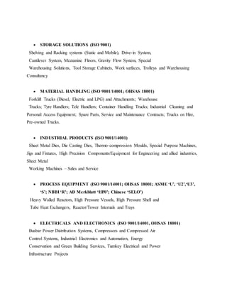  STORAGE SOLUTIONS (ISO 9001)
Shelving and Racking systems (Static and Mobile), Drive-in System,
Cantilever System, Mezzanine Floors, Gravity Flow System, Special
Warehousing Solutions, Tool Storage Cabinets, Work surfaces, Trolleys and Warehousing
Consultancy
 MATERIAL HANDLING (ISO 9001/14001; OHSAS 18001)
Forklift Trucks (Diesel, Electric and LPG) and Attachments; Warehouse
Trucks; Tyre Handlers; Tele Handlers; Container Handling Trucks; Industrial Cleaning and
Personal Access Equipment; Spare Parts, Service and Maintenance Contracts; Trucks on Hire,
Pre-owned Trucks.
 INDUSTRIAL PRODUCTS (ISO 9001/14001)
Sheet Metal Dies, Die Casting Dies, Thermo-compression Moulds, Special Purpose Machines,
Jigs and Fixtures, High Precision Components/Equipment for Engineering and allied industries,
Sheet Metal
Working Machines – Sales and Service
 PROCESS EQUIPMENT (ISO 9001/14001; OHSAS 18001; ASME ‘U’, ‘U2’,‘U3’,
‘S’; NBBI ‘R’; AD Merkblatt ‘HP0’; Chinese ‘SELO’)
Heavy Walled Reactors, High Pressure Vessels, High Pressure Shell and
Tube Heat Exchangers, Reactor/Tower Internals and Trays
 ELECTRICALS AND ELECTRONICS (ISO 9001/14001, OHSAS 18001)
Busbar Power Distribution Systems, Compressors and Compressed Air
Control Systems, Industrial Electronics and Automation, Energy
Conservation and Green Building Services, Turnkey Electrical and Power
Infrastructure Projects
 