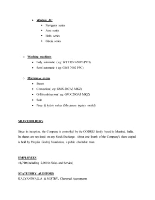  Window AC
 Navigator series
 Aura series
 Helix series
 Glacia series
o Washing machines
 Fully automatic ( eg: WT EON 650PF/PFD)
 Semi automatic ( eg: GWS 7002 PPC)
o Microwave ovens
 Steam
 Convection( eg: GMX 20CA3 MKZ)
 Grill/combination( eg: GMX 20GA3 MKZ)
 Solo
 Pizza & kebab maker (Maximum inquiry model)
SHAREHOLDERS
Since its inception, the Company is controlled by the GODREJ family based in Mumbai, India.
Its shares are not listed on any Stock Exchange. About one-fourth of the Company's share capital
is held by Pirojsha Godrej Foundation, a public charitable trust.
EMPLOYEES
10,700 (including 2,000 in Sales and Service)
STATUTORY AUDITORS
KALYANIWALLA & MISTRY, Chartered Accountants
 