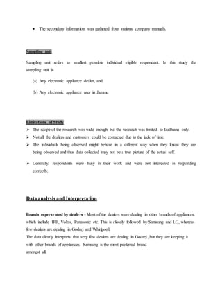  The secondary information was gathered from various company manuals.
Sampling unit
Sampling unit refers to smallest possible individual eligible respondent. In this study the
sampling unit is
(a) Any electronic appliance dealer, and
(b) Any electronic appliance user in Jammu
Limitations of Study
 The scope of the research was wide enough but the research was limited to Ludhiana only.
 Not all the dealers and customers could be contacted due to the lack of time.
 The individuals being observed might behave in a different way when they know they are
being observed and thus data collected may not be a true picture of the actual self.
 Generally, respondents were busy in their work and were not interested in responding
correctly.
Data analysis and Interpretation
Brands represented by dealers - Most of the dealers were dealing in other brands of appliances,
which include IFB, Voltas, Panasonic etc. This is closely followed by Samsung and LG, whereas
few dealers are dealing in Godrej and Whirlpool.
The data clearly interprets that very few dealers are dealing in Godrej ,but they are keeping it
with other brands of appliances. Samsung is the most preferred brand
amongst all.
 