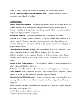 Dealers of Godrej is prompt and proactive in launching new and innovative products.
Dealers’ satisfaction with regard to promotional tools - Company undertakes attractive
promotional tools to launch its product.
Consumer survey
Monthly income of respondents : Most of the respondents surveyed had an annual income b/w
3-5 lakhs. Income level is one of the most important factors affecting purchase decision.
Customers preferably go for a particular brand if they can easily afford it as some brands have
comparatively high price for the same product.
No. of family members : Most of the respondents had 5-6 members in their family.
Larger the no. of members, greater is a possibility of purchase decision being influenced by a
large no. of people. Moreover, since more members consume a major share of income, so
customers simply go for a less expensive brand, ie. they are more concerned about the price of
the product than its brand.
Factors influencing purchase decision - The most important factor being considered is brand
image, price of the appliances, closely followed by income level and features.
Attributes considered before purchase - In almost all the four appliances, price is the most
considered factor, followed by brand image, quality, features, advertisement and after sales
services.
Awareness about Godrej appliances - The most effective medium of creating awareness is the
dealers, print media, friends, tv ad, internet.
Performance of Godrej appliance - The performance for Godrej appliances is satisfactory.
Godrej appliance used - Respondents have used Godrej washing machine, refrigerators, closely
followed by ACand very few respondents have used Godrej microwaves.
Duration of usage of Godrej products - In case of refrigerators, most of the respondents have
been using it for more than 4 yrs. and no respondent has made a recent purchase of Godrej
refrigerators.
In case of washing machines , respondents have been using it for more than 4 yrs but some have
also made a recent purchase of it.
For ACs, there are old as well as new customers.
For microwaves,10 years warranty is there.
 