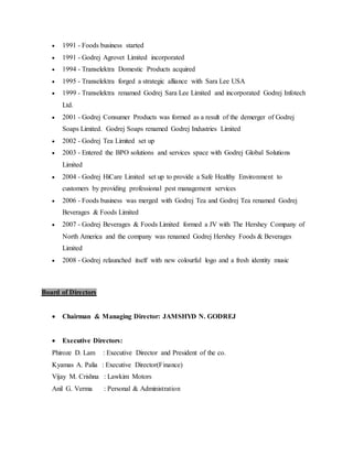  1991 - Foods business started
 1991 - Godrej Agrovet Limited incorporated
 1994 - Transelektra Domestic Products acquired
 1995 - Transelektra forged a strategic alliance with Sara Lee USA
 1999 - Transelektra renamed Godrej Sara Lee Limited and incorporated Godrej Infotech
Ltd.
 2001 - Godrej Consumer Products was formed as a result of the demerger of Godrej
Soaps Limited. Godrej Soaps renamed Godrej Industries Limited
 2002 - Godrej Tea Limited set up
 2003 - Entered the BPO solutions and services space with Godrej Global Solutions
Limited
 2004 - Godrej HiCare Limited set up to provide a Safe Healthy Environment to
customers by providing professional pest management services
 2006 - Foods business was merged with Godrej Tea and Godrej Tea renamed Godrej
Beverages & Foods Limited
 2007 - Godrej Beverages & Foods Limited formed a JV with The Hershey Company of
North America and the company was renamed Godrej Hershey Foods & Beverages
Limited
 2008 - Godrej relaunched itself with new colourful logo and a fresh identity music
Board of Directors
 Chairman & Managing Director: JAMSHYD N. GODREJ
 Executive Directors:
Phiroze D. Lam : Executive Director and President of the co.
Kyamas A. Palia : Executive Director(Finance)
Vijay M. Crishna : Lawkim Motors
Anil G. Verma : Personal & Administration
 