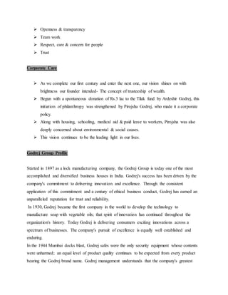  Openness & transparency
 Team work
 Respect, care & concern for people
 Trust
Corporate Care
 As we complete our first century and enter the next one, our vision shines on with
brightness our founder intended- The concept of trusteeship of wealth.
 Begun with a spontaneous donation of Rs.3 lac to the Tilak fund by Ardeshir Godrej, this
initiation of philanthropy was strengthened by Pirojsha Godrej, who made it a corporate
policy.
 Along with housing, schooling, medical aid & paid leave to workers, Pirojsha was also
deeply concerned about environmental & social causes.
 This vision continues to be the leading light in our lives.
Godrej Group Profile
Started in 1897 as a lock manufacturing company, the Godrej Group is today one of the most
accomplished and diversified business houses in India. Godrej's success has been driven by the
company's commitment to delivering innovation and excellence. Through the consistent
application of this commitment and a century of ethical business conduct, Godrej has earned an
unparalleled reputation for trust and reliability.
In 1930, Godrej became the first company in the world to develop the technology to
manufacture soap with vegetable oils; that spirit of innovation has continued throughout the
organization's history. Today Godrej is delivering consumers exciting innovations across a
spectrum of businesses. The company's pursuit of excellence is equally well established and
enduring.
In the 1944 Mumbai docks blast, Godrej safes were the only security equipment whose contents
were unharmed; an equal level of product quality continues to be expected from every product
bearing the Godrej brand name. Godrej management understands that the company's greatest
 