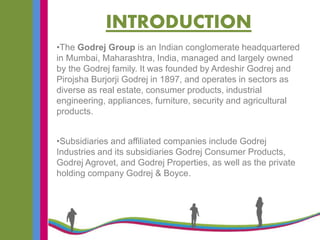 INTRODUCTION
•The Godrej Group is an Indian conglomerate headquartered
in Mumbai, Maharashtra, India, managed and largely owned
by the Godrej family. It was founded by Ardeshir Godrej and
Pirojsha Burjorji Godrej in 1897, and operates in sectors as
diverse as real estate, consumer products, industrial
engineering, appliances, furniture, security and agricultural
products.
•Subsidiaries and affiliated companies include Godrej
Industries and its subsidiaries Godrej Consumer Products,
Godrej Agrovet, and Godrej Properties, as well as the private
holding company Godrej & Boyce.
 
