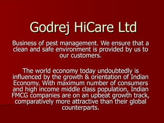 Godrej HiCare Ltd Business of pest management. We ensure that a clean and safe environment is provided by us to our customers. The world economy today undoubtedly is influenced by the growth & orientation of Indian Economy. With maximum number of consumers and high income middle class population, Indian FMCG companies are on an upbeat growth track, comparatively more attractive than their global counterparts. 