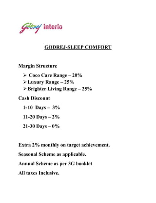 GODREJ-SLEEP COMFORT


Margin Structure
   Coco Care Range – 20%
   Luxury Range – 25%
   Brighter Living Range – 25%
Cash Discount
  1- 10 Days – 3%
  11-20 Days – 2%
  21-30 Days – 0%


Extra 2% monthly on target achievement.
Seasonal Scheme as applicable.
Annual Scheme as per 3G booklet
All taxes Inclusive.
 