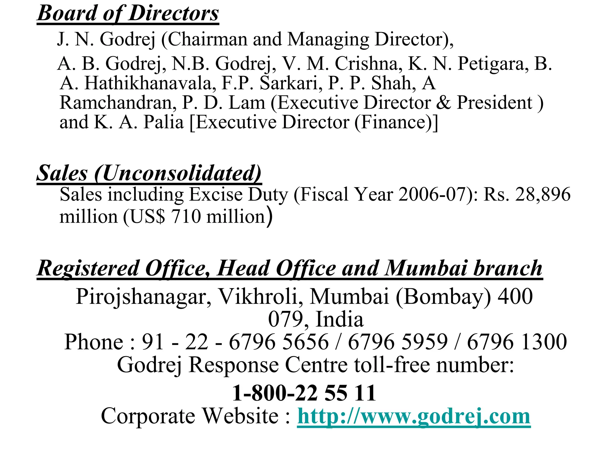 Board of Directors    J. N. Godrej (Chairman and Managing Director),     A. B. Godrej, N.B. Godrej, V. M. Crishna, K. N. Petigara, B. A. Hathikhanavala, F.P. Sarkari, P. P. Shah, A Ramchandran, P. D. Lam (Executive Director & President ) and K. A. Palia [Executive Director (Finance)]Sales (Unconsolidated)Sales including Excise Duty (Fiscal Year 2006-07): Rs. 28,896 million (US$ 710 million) Registered Office, Head Office and Mumbai branchPirojshanagar, Vikhroli, Mumbai (Bombay) 400 079, IndiaPhone : 91 - 22 - 6796 5656 / 6796 5959 / 6796 1300Godrej Response Centre toll-free number: 1-800-22 55 11Corporate Website : http://www.godrej.com