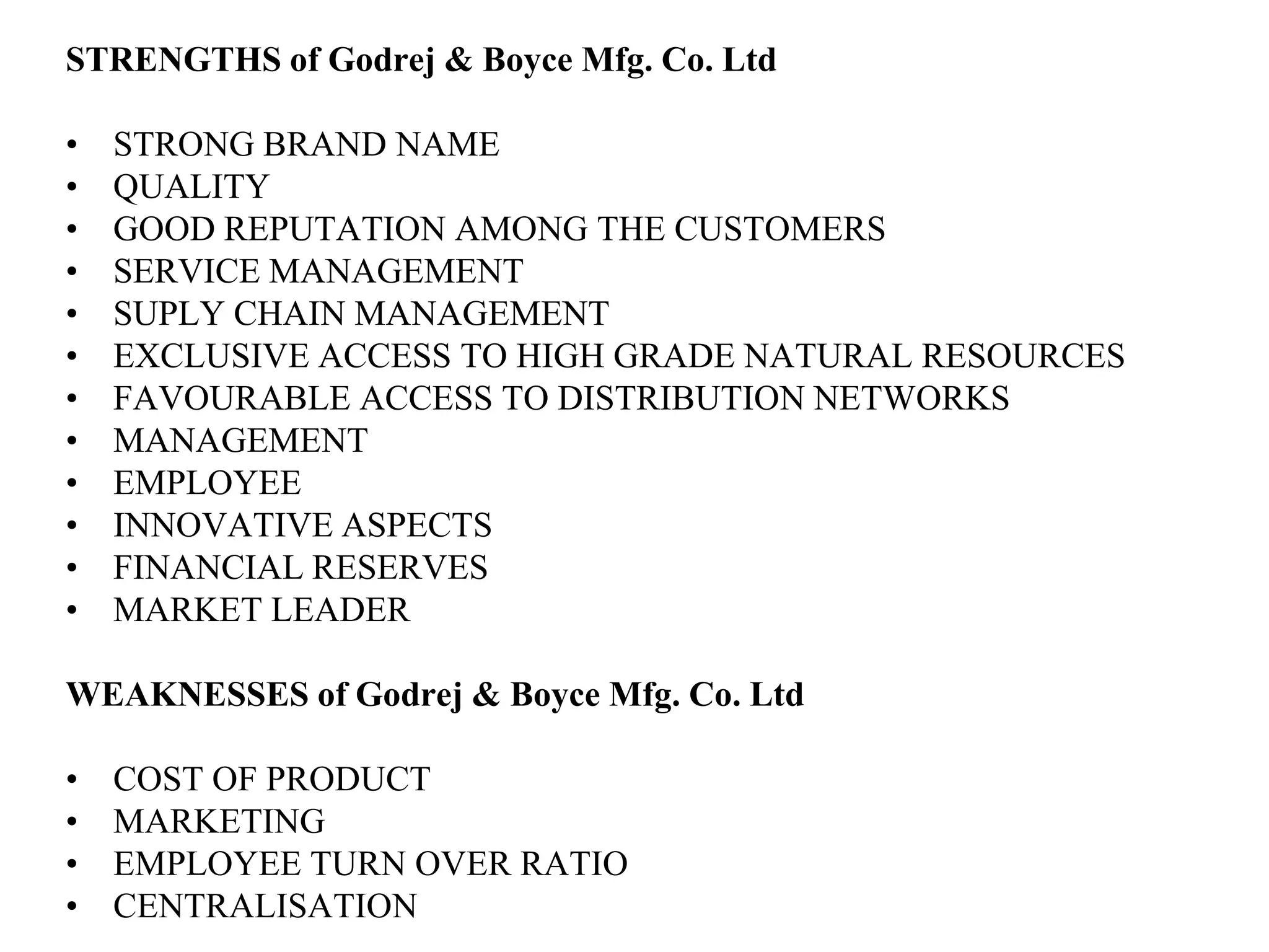 STRENGTHS of Godrej & Boyce Mfg. Co. LtdSTRONG BRAND NAMEQUALITYGOOD REPUTATION AMONG THE CUSTOMERSSERVICE MANAGEMENTSUPLY CHAIN MANAGEMENTEXCLUSIVE ACCESS TO HIGH GRADE NATURAL RESOURCESFAVOURABLE ACCESS TO DISTRIBUTION NETWORKSMANAGEMENTEMPLOYEEINNOVATIVE ASPECTSFINANCIAL RESERVESMARKET LEADERWEAKNESSES of Godrej & Boyce Mfg. Co. LtdCOST OF PRODUCTMARKETINGEMPLOYEE TURN OVER RATIOCENTRALISATION