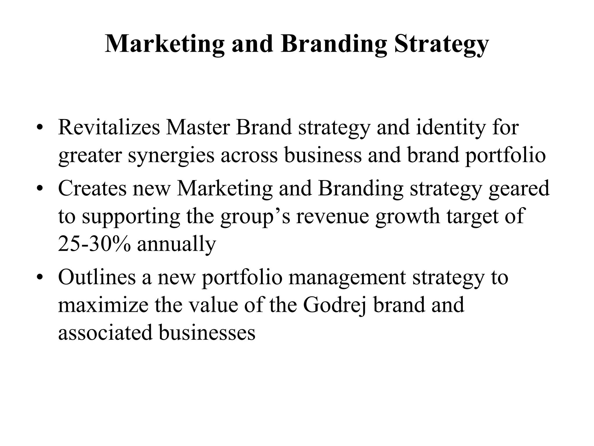 Marketing and Branding StrategyRevitalizes Master Brand strategy and identity for greater synergies across business and brand portfolioCreates new Marketing and Branding strategy geared to supporting the group’s revenue growth target of 25-30% annuallyOutlines a new portfolio management strategy to maximize the value of the Godrej brand and associated businesses