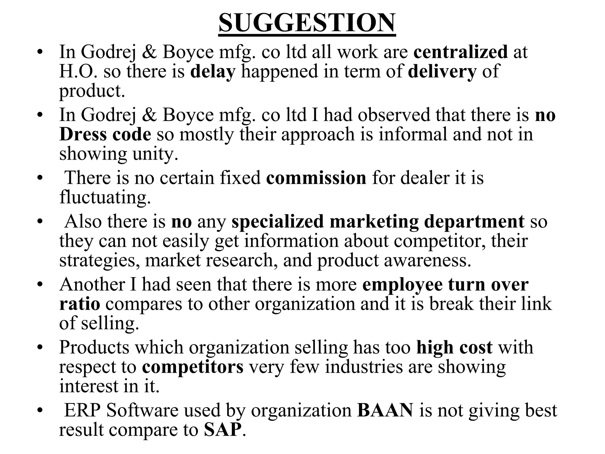 SUGGESTIONIn Godrej & Boyce mfg. co ltd all work are centralized at H.O. so there is delay happened in term of delivery of product.In Godrej & Boyce mfg. co ltd I had observed that there is noDress code so mostly their approach is informal and not in showing unity. There is no certain fixed commission for dealer it is fluctuating.  Also there is no any specialized marketing department so they can not easily get information about competitor, their strategies, market research, and product awareness.Another I had seen that there is more employee turn over ratio compares to other organization and it is break their link of selling.Products which organization selling has too high cost with respect to competitors very few industries are showing interest in it. ERP Software used by organization BAAN is not giving best result compare to SAP.