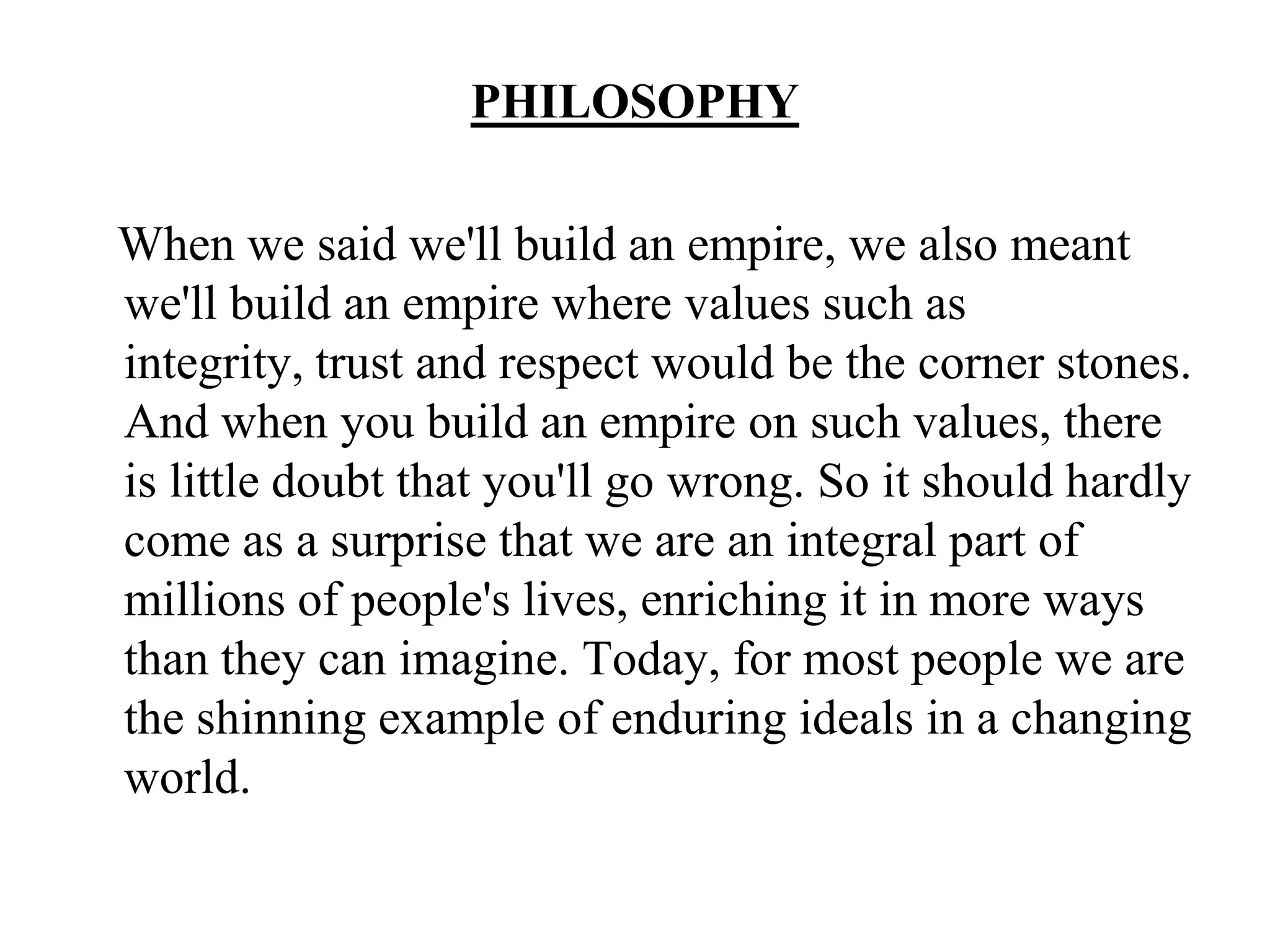 PHILOSOPHYWhen we said we'll build an empire, we also meant we'll build an empire where values such as integrity, trust and respect would be the corner stones. And when you build an empire on such values, there is little doubt that you'll go wrong. So it should hardly come as a surprise that we are an integral part of millions of people's lives, enriching it in more ways than they can imagine. Today, for most people we are the shinning example of enduring ideals in a changing world.