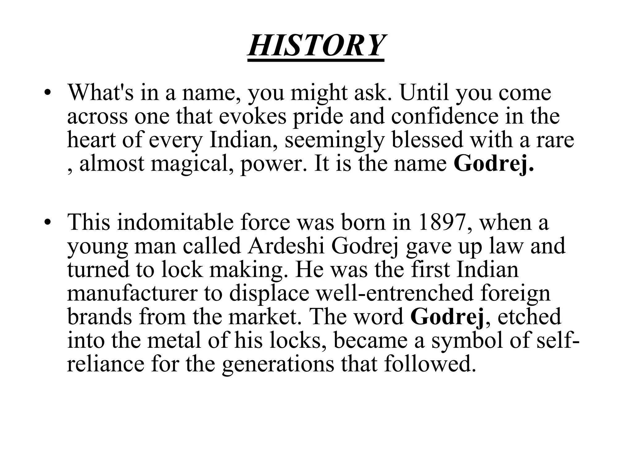 HISTORYWhat's in a name, you might ask. Until you come across one that evokes pride and confidence in the heart of every Indian, seemingly blessed with a rare , almost magical, power. It is the name Godrej.This indomitable force was born in 1897, when a young man called Ardeshi Godrej gave up law and turned to lock making. He was the first Indian manufacturer to displace well-entrenched foreign brands from the market. The word Godrej, etched into the metal of his locks, became a symbol of self-reliance for the generations that followed.