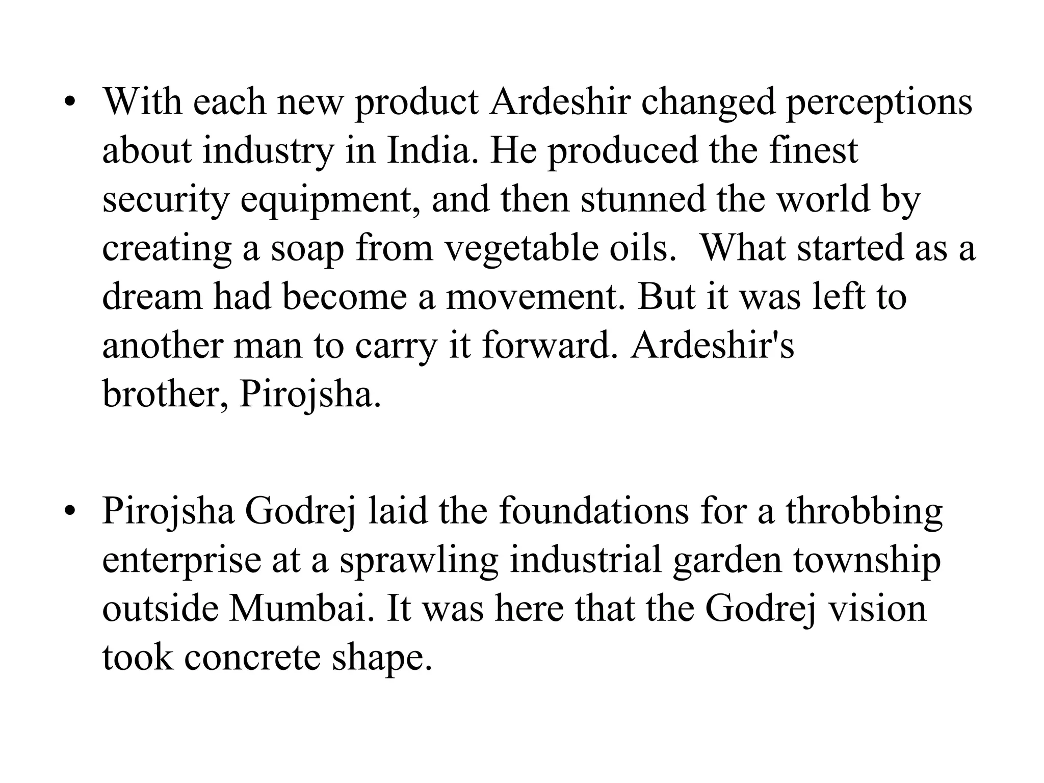 With each new product Ardeshir changed perceptions about industry in India. He produced the finest security equipment, and then stunned the world by creating a soap from vegetable oils.  What started as a dream had become a movement. But it was left to another man to carry it forward. Ardeshir's brother, Pirojsha.Pirojsha Godrej laid the foundations for a throbbing enterprise at a sprawling industrial garden township outside Mumbai. It was here that the Godrej vision took concrete shape. 