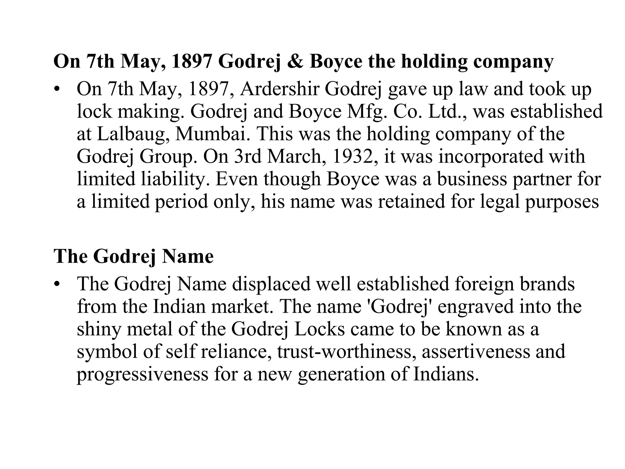 On 7th May, 1897 Godrej & Boyce the holding companyOn 7th May, 1897, Ardershir Godrej gave up law and took up lock making. Godrej and Boyce Mfg. Co. Ltd., was established at Lalbaug, Mumbai. This was the holding company of the Godrej Group. On 3rd March, 1932, it was incorporated with limited liability. Even though Boyce was a business partner for a limited period only, his name was retained for legal purposesThe Godrej NameThe Godrej Name displaced well established foreign brands from the Indian market. The name 'Godrej' engraved into the shiny metal of the Godrej Locks came to be known as a symbol of self reliance, trust-worthiness, assertiveness and progressiveness for a new generation of Indians.