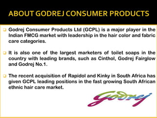 

Godrej Consumer Products Ltd (GCPL) is a major player in the
Indian FMCG market with leadership in the hair color and fabric
care categories.



It is also one of the largest marketers of toilet soaps in the
country with leading brands, such as Cinthol, Godrej Fairglow
and Godrej No.1.



The recent acquisition of Rapidol and Kinky in South Africa has
given GCPL leading positions in the fast growing South African
ethnic hair care market.

 