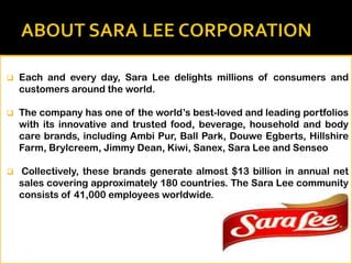 

Each and every day, Sara Lee delights millions of consumers and
customers around the world.



The company has one of the world’s best-loved and leading portfolios
with its innovative and trusted food, beverage, household and body
care brands, including Ambi Pur, Ball Park, Douwe Egberts, Hillshire
Farm, Brylcreem, Jimmy Dean, Kiwi, Sanex, Sara Lee and Senseo



Collectively, these brands generate almost $13 billion in annual net
sales covering approximately 180 countries. The Sara Lee community
consists of 41,000 employees worldwide.

 