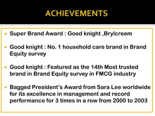 

Super Brand Award : Good knight ,Brylcreem



Good knight : No. 1 household care brand in Brand
Equity survey



Good knight : Featured as the 14th Most trusted
brand in Brand Equity survey in FMCG industry



Bagged President’s Award from Sara Lee worldwide
for its excellence in management and record
performance for 3 times in a row from 2000 to 2003

 