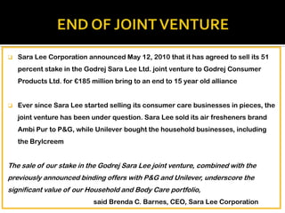 

Sara Lee Corporation announced May 12, 2010 that it has agreed to sell its 51
percent stake in the Godrej Sara Lee Ltd. joint venture to Godrej Consumer
Products Ltd. for €185 million bring to an end to 15 year old alliance



Ever since Sara Lee started selling its consumer care businesses in pieces, the
joint venture has been under question. Sara Lee sold its air fresheners brand
Ambi Pur to P&G, while Unilever bought the household businesses, including
the Brylcreem

The sale of our stake in the Godrej Sara Lee joint venture, combined with the
previously announced binding offers with P&G and Unilever, underscore the
significant value of our Household and Body Care portfolio,
said Brenda C. Barnes, CEO, Sara Lee Corporation

 