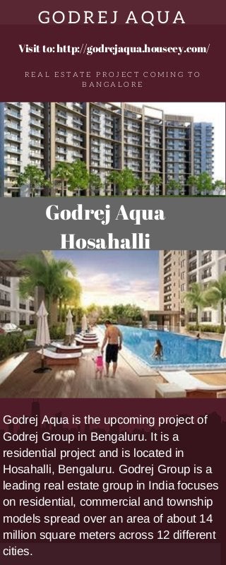 GODREJ AQUA
R E A L E S T A T E P R O J E C T C O M I N G T O
B A N G A L O R E
Godrej Aqua
Hosahalli
Godrej Aqua is the upcoming project of
Godrej Group in Bengaluru. It is a
residential project and is located in
Hosahalli, Bengaluru. Godrej Group is a
leading real estate group in India focuses
on residential, commercial and township
models spread over an area of about 14
million square meters across 12 different
cities.
Visit to: http://godrejaqua.houseey.com/
 