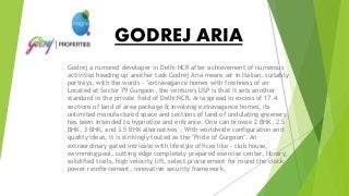 GODREJ ARIA
Godrej a rumored developer in Delhi NCR after achievement of numerous
activities heading up another task Godrej Aria means air in Italian, suitably
portrays, with the words - "extravagance homes with freshness of air
Located at Sector 79 Gurgaon, the venture's USP is that it sets another
standard in the private field of Delhi NCR. Aria spread in excess of 17.4
sections of land of area package & involving extravagance homes, its
unlimited manufactured space and sections of land of undulating greenery
has been intended to hypnotize and entrance. One can browse 2 BHK, 2.5
BHK, 3 BHK, and 3.5 BHK alternatives . With worldwide configuration and
quality ideas, it is strikingly touted as the "Pride of Gurgaon". An
extraordinary gated intricate with lifestyle offices like - club house,
swimming pool, cutting edge completely prepared exercise center, library,
solidified trails, high velocity lift, select procurement for round the clock
power reinforcement, innovative security framework.
 