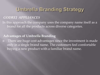 GODREJ APPLIANCES
In this approach the company uses the company name itself as a
brand for all the products across diverse categories.
Advantages of Umbrella Branding
 There are huge cost advantages since the investment is made
only in a single brand name. The customers feel comfortable
buying a new product with a familiar brand name.
 