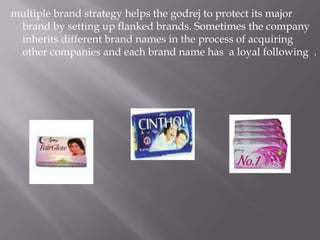 multiple brand strategy helps the godrej to protect its major
brand by setting up flanked brands. Sometimes the company
inherits different brand names in the process of acquiring
other companies and each brand name has a loyal following .
 