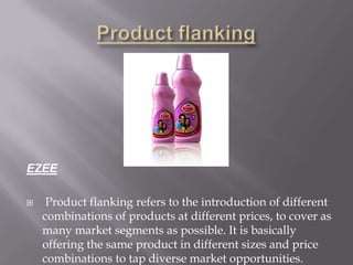 EZEE
 Product flanking refers to the introduction of different
combinations of products at different prices, to cover as
many market segments as possible. It is basically
offering the same product in different sizes and price
combinations to tap diverse market opportunities.
 