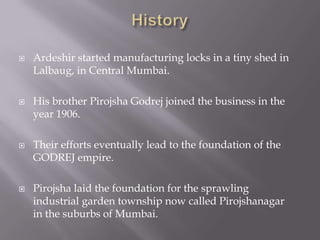  Ardeshir started manufacturing locks in a tiny shed in
Lalbaug, in Central Mumbai.
 His brother Pirojsha Godrej joined the business in the
year 1906.
 Their efforts eventually lead to the foundation of the
GODREJ empire.
 Pirojsha laid the foundation for the sprawling
industrial garden township now called Pirojshanagar
in the suburbs of Mumbai.
 