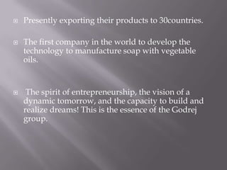  Presently exporting their products to 30countries.
 The first company in the world to develop the
technology to manufacture soap with vegetable
oils.
 The spirit of entrepreneurship, the vision of a
dynamic tomorrow, and the capacity to build and
realize dreams! This is the essence of the Godrej
group.
 