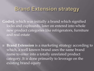 Godrej, which was initially a brand which signified
locks and cupboards, later on entered into whole
new product categories like refrigerators, furniture
and real estate
 Brand Extension is a marketing strategy according to
which, a well known brand uses the same brand
name to enter into a totally unrelated product
category. It is done primarily to leverage on the
existing brand equity
 