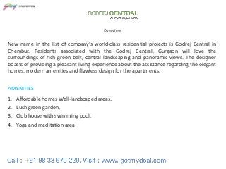GODREJ CENTRAL
Overview

New name in the list of company's world-class residential projects is Godrej Central in
Chembur. Residents associated with the Godrej Central, Gurgaon will love the
surroundings of rich green belt, central landscaping and panoramic views. The designer
boasts of providing a pleasant living experience about the assistance regarding the elegant
homes, modern amenities and flawless design for the apartments.
AMENITIES

1. Affordable homes Well-landscaped areas,
2. Lush green garden,
3. Club house with swimming pool,
4. Yoga and meditation area

 