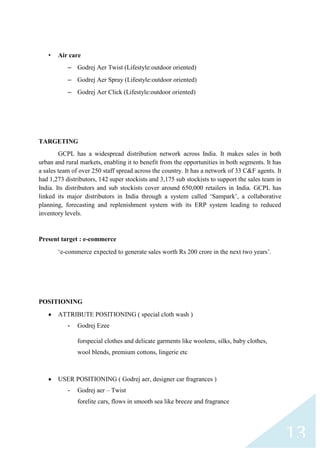 •

Air care
– Godrej Aer Twist (Lifestyle:outdoor oriented)
– Godrej Aer Spray (Lifestyle:outdoor oriented)
– Godrej Aer Click (Lifestyle:outdoor oriented)

TARGETING
GCPL has a widespread distribution network across India. It makes sales in both
urban and rural markets, enabling it to benefit from the opportunities in both segments. It has
a sales team of over 250 staff spread across the country. It has a network of 33 C&F agents. It
had 1,273 distributors, 142 super stockists and 3,175 sub stockists to support the sales team in
India. Its distributors and sub stockists cover around 650,000 retailers in India. GCPL has
linked its major distributors in India through a system called „Sampark‟, a collaborative
planning, forecasting and replenishment system with its ERP system leading to reduced
inventory levels.

Present target : e-commerce
„e-commerce expected to generate sales worth Rs 200 crore in the next two years‟.

POSITIONING
ATTRIBUTE POSITIONING ( special cloth wash )
-

Godrej Ezee
forspecial clothes and delicate garments like woolens, silks, baby clothes,
wool blends, premium cottons, lingerie etc

USER POSITIONING ( Godrej aer, designer car fragrances )
-

Godrej aer – Twist
forelite cars, flows in smooth sea like breeze and fragrance

13

 