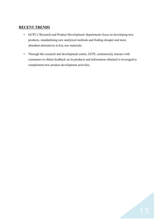 RECENT TRENDS
•

GCPL's 'Research and Product Development' departments focus on developing new
products, standardising new analytical methods and finding cheaper and more
abundant alternatives to key raw materials.

•

Through this research and development centre, GCPL continuously interact with
consumers to obtain feedback on its products and information obtained is leveraged to
complement new product development activities.

15

 