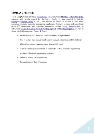 COMPANY PROFILE
The Godrej Group is an Indian conglomerate headquartered in Mumbai, Maharashtra, India,
managed and largely owned by the Godrej family. It was founded by Ardeshir
Godrej and Pirojsha Godrej in 1897, and operates in sectors as diverse as real estate,
consumer products, industrial engineering, appliances, furniture, security and agricultural
products.[3] Subsidiaries and affiliated companies include Godrej Industries and its
subsidiaries Godrej Consumer Products, Godrej Agrovet, and Godrej Properties, as well as
the private holding company Godrej & Boyce.
 Established in 1897 :Founders - Ardeshir Godrej, Pirojsha Godrej.
 One of India‟s most trusted brand, Godrej enjoys the patronage and trust of over
470 million Indians every single day for over 100 years.
 7 major companies with interests in real estate, FMCG, industrial engineering,
appliances, furniture, security and agricare .
 Turnover crosses 2.6 billion dollars.
 Presence in more than 60 countries

3

 