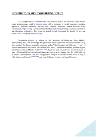 INTRODUCTION ABOUT GODREJ INDUSTRIES

The Godrej Group was founded in 1897, and has since evolved into one of the largest and the
oldest conglomerates based in Mumbai, India, with a presence in varied industries, including
appliances, precision equipment, machine tools, furniture, healthcare, interior solutions, office
equipment, food-processing, security, materials handling and industrial storage solutions, construction
and information technology. The Group is headed by Adi Godrej and his brother in law and
cousin, Nadir Godrej and Jamshyd Godrej.

Traditionally, Vikhroli, a suburb to the Northeast of Mumbai has been Godrej's
manufacturing base, but increasingly the group has moved significant production facilities away
from Mumbai. The Godrej group also owns vast land in Vikhroli, occupying 3500 acres (14 km2) of
land on both sides of the Vikhroli section of the LBS marg. That makes the Godrej group the biggest
private land owner in Mumbai by far[citation needed]. Such vast land can, in theory, be used to create at
least 1,500 acres (6.1 km2) of residential floor space, which, at very modest rates (Rs.10000/sqft), can
be sold for USD 16 billion. Thus, the Godrej group is sitting on an invisible cashpile that is an envy of
other Indian conglomerates[citation needed].and were the biggest company and we call them go.

5

 
