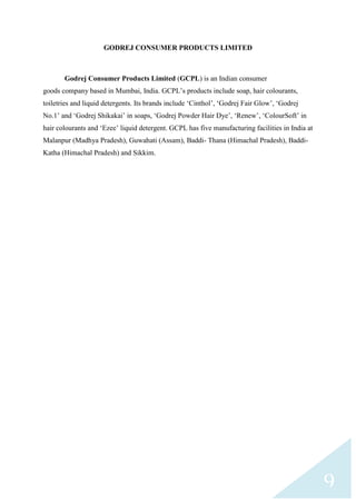 GODREJ CONSUMER PRODUCTS LIMITED

Godrej Consumer Products Limited (GCPL) is an Indian consumer
goods company based in Mumbai, India. GCPL‟s products include soap, hair colourants,
toiletries and liquid detergents. Its brands include „Cinthol‟, „Godrej Fair Glow‟, „Godrej
No.1‟ and „Godrej Shikakai‟ in soaps, „Godrej Powder Hair Dye‟, „Renew‟, „ColourSoft‟ in
hair colourants and „Ezee‟ liquid detergent. GCPL has five manufacturing facilities in India at
Malanpur (Madhya Pradesh), Guwahati (Assam), Baddi- Thana (Himachal Pradesh), BaddiKatha (Himachal Pradesh) and Sikkim.

9

 